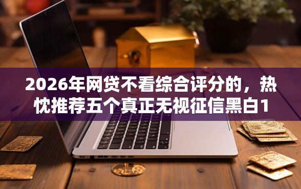 2026年网贷不看综合评分的，热忱推荐五个真正无视征信黑白100%秒下网贷