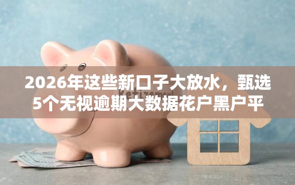 2026年这些新口子大放水，甄选5个无视逾期大数据花户黑户平台