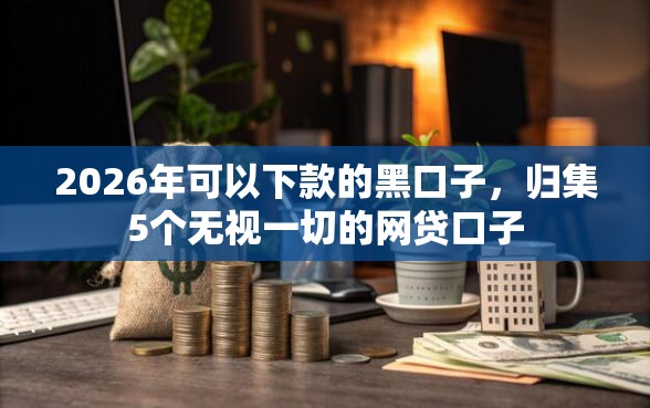 2026年可以下款的黑口子，归集5个无视一切的网贷口子