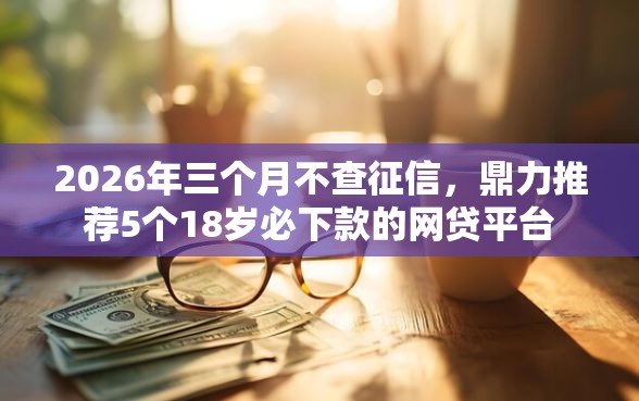 2026年三个月不查征信，鼎力推荐5个18岁必下款的网贷平台