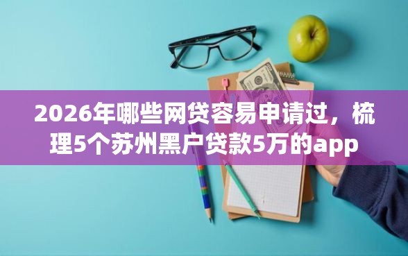 2026年哪些网贷容易申请过，梳理5个苏州黑户贷款5万的app