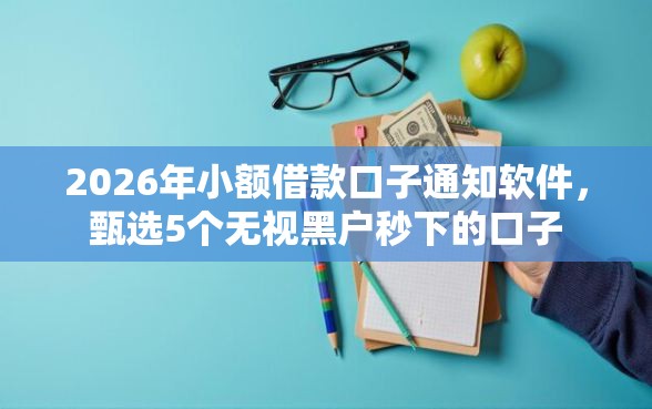 2026年小额借款口子通知软件，甄选5个无视黑户秒下的口子