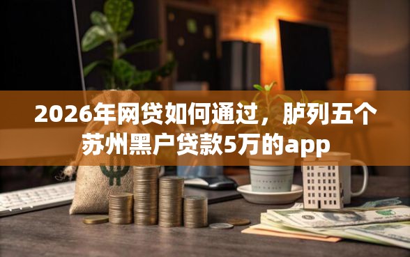 2026年网贷如何通过，胪列五个苏州黑户贷款5万的app