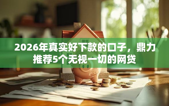 2026年真实好下款的口子，鼎力推荐5个无视一切的网贷