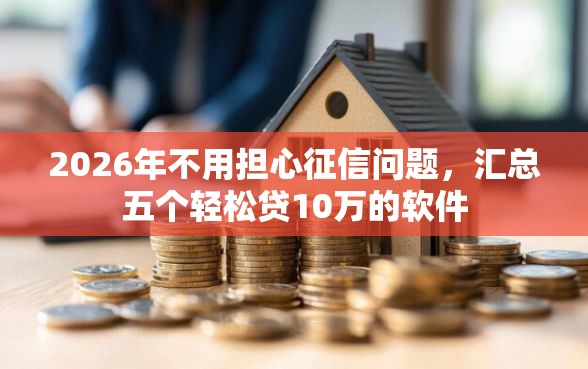 2026年不用担心征信问题，汇总五个轻松贷10万的软件