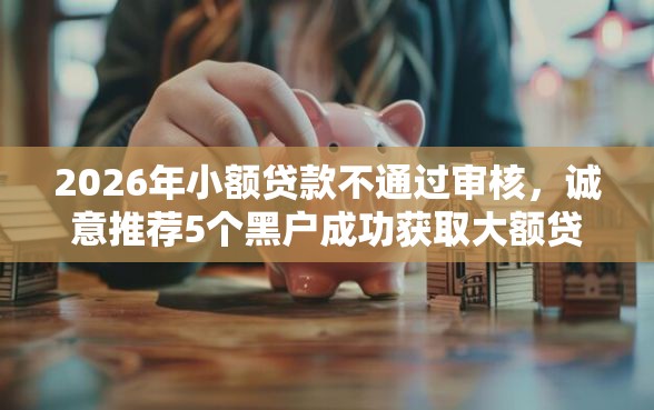 2026年小额贷款不通过审核,诚意推荐5个黑户成功获取大额贷款的口子 2026年小额贷款不通过审核,诚意推荐5个黑户成功获取大额贷款的口子