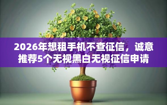 2026年想租手机不查征信，诚意推荐5个无视黑白无视征信申请就下款的软件