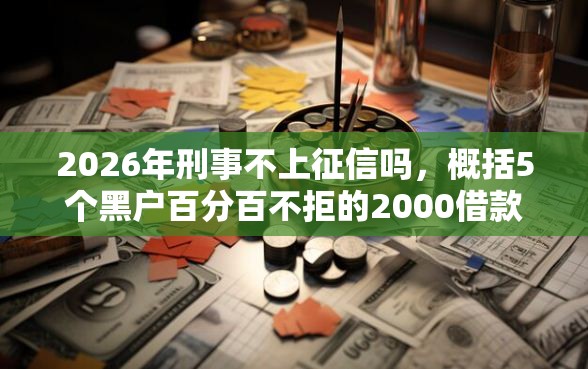 2026年刑事不上征信吗，概括5个黑户百分百不拒的2000借款口子