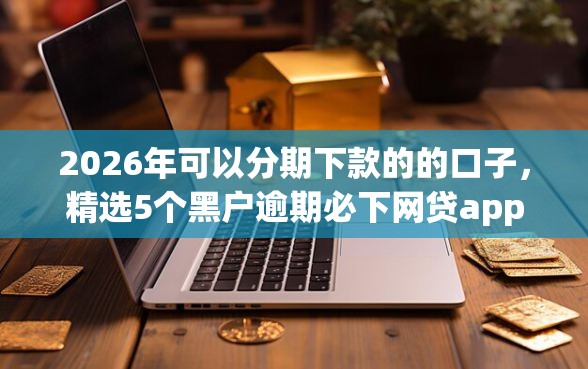 2026年可以分期下款的的口子，精选5个黑户逾期必下网贷app名单