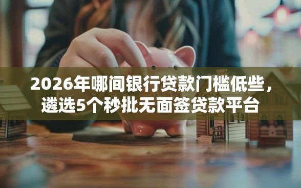 2026年哪间银行贷款门槛低些，遴选5个秒批无面签贷款平台