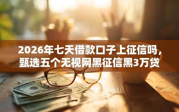 2026年七天借款口子上征信吗，甄选五个无视网黑征信黑3万贷款