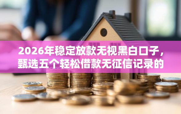 2026年稳定放款无视黑白口子，甄选五个轻松借款无征信记录的软件