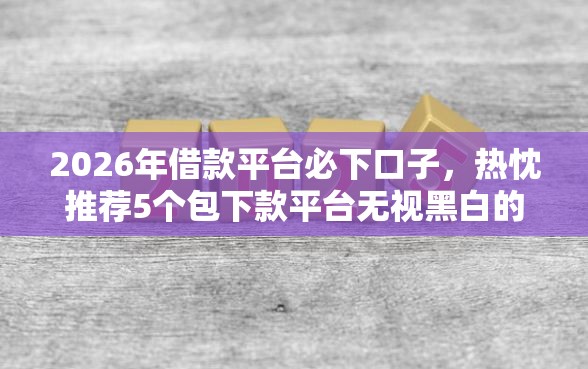 2026年借款平台必下口子，热忱推荐5个包下款平台无视黑白的网贷
