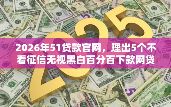 2026年51贷款官网，理出5个不看征信无视黑白百分百下款网贷软件