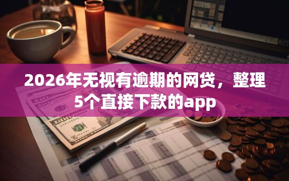2026年无视有逾期的网贷，整理5个直接下款的app