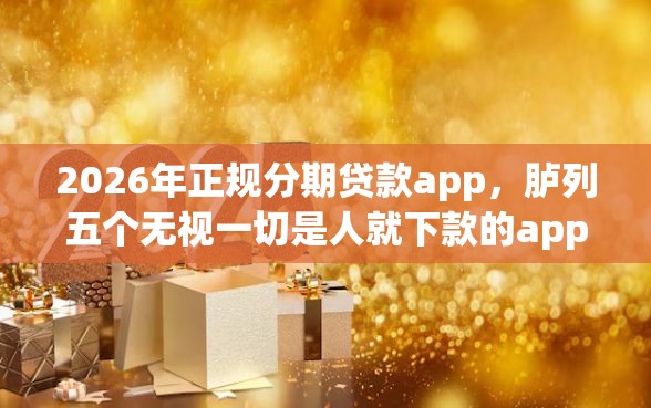 2026年正规分期贷款app，胪列五个无视一切是人就下款的app