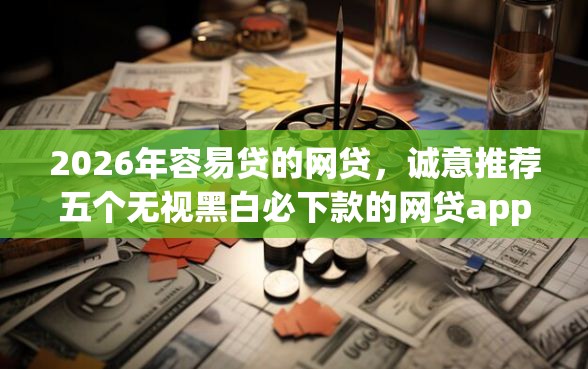 2026年容易贷的网贷，诚意推荐五个无视黑白必下款的网贷app