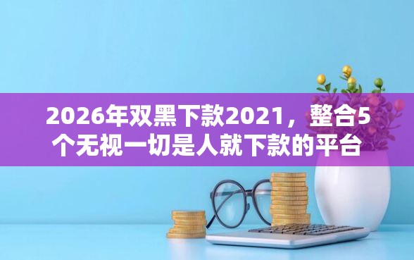 2026年双黑下款2021，整合5个无视一切是人就下款的平台
