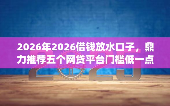 2026年2026借钱放水口子，鼎力推荐五个网贷平台门槛低一点的app
