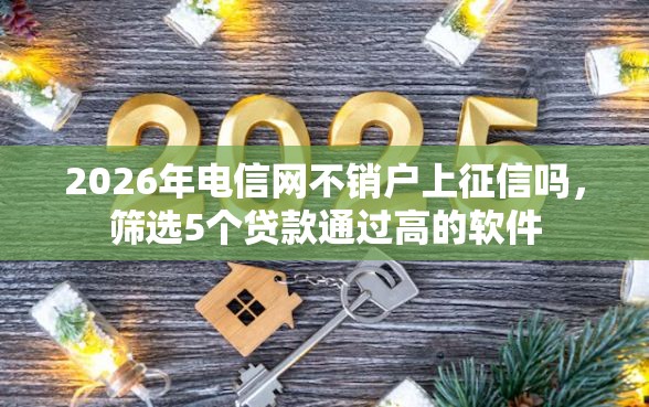 2026年电信网不销户上征信吗，筛选5个贷款通过高的软件