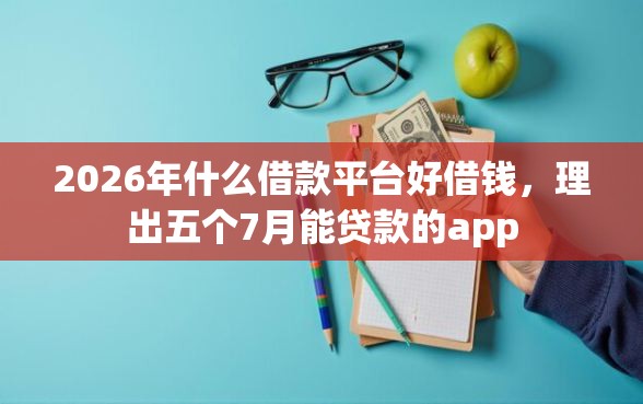 2026年什么借款平台好借钱，理出五个7月能贷款的app