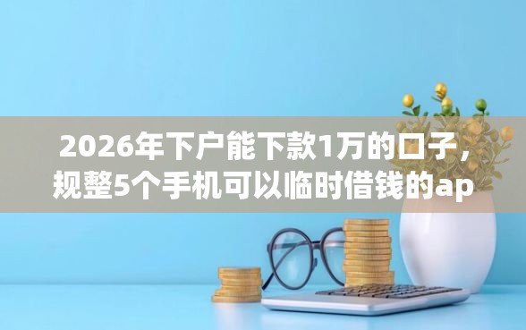 2026年下户能下款1万的口子，规整5个手机可以临时借钱的app
