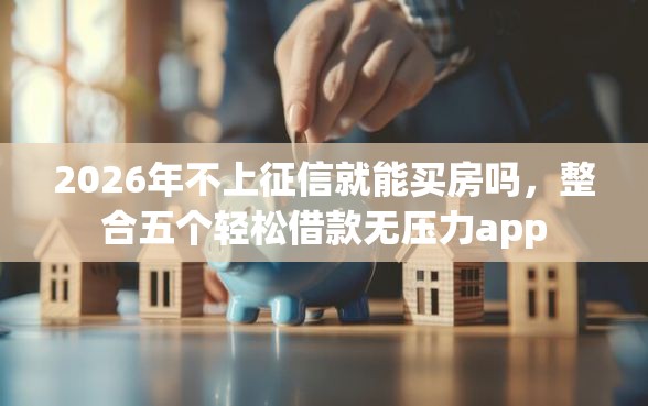 2026年不上征信就能买房吗，整合五个轻松借款无压力app