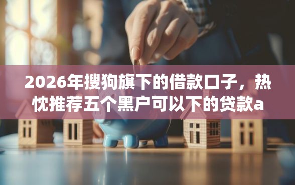 2026年搜狗旗下的借款口子，热忱推荐五个黑户可以下的贷款app