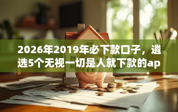 2026年2019年必下款口子，遴选5个无视一切是人就下款的app