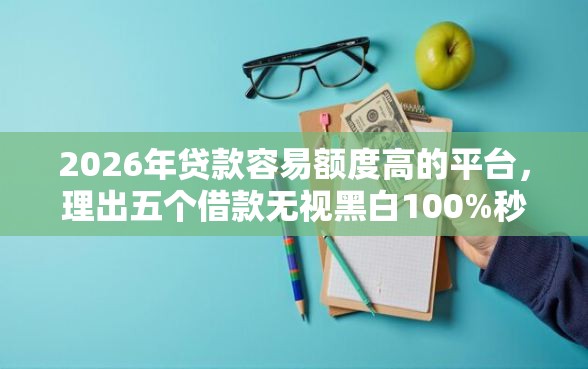 2026年贷款容易额度高的平台，理出五个借款无视黑白100%秒过