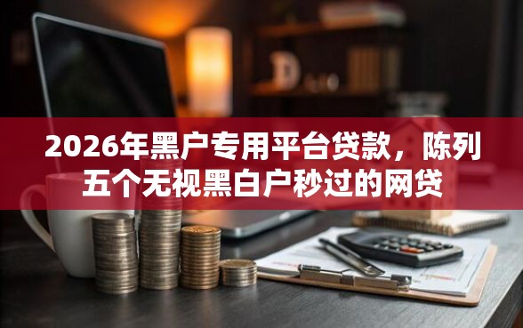 2026年黑户专用平台贷款，陈列五个无视黑白户秒过的网贷