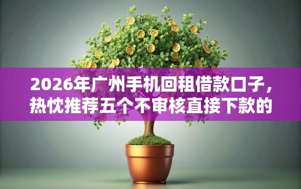 2026年广州手机回租借款口子，热忱推荐五个不审核直接下款的口子