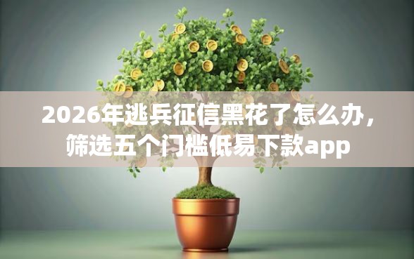 2026年逃兵征信黑花了怎么办，筛选五个门槛低易下款app