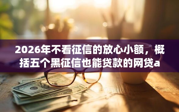 2026年不看征信的放心小额，概括五个黑征信也能贷款的网贷app