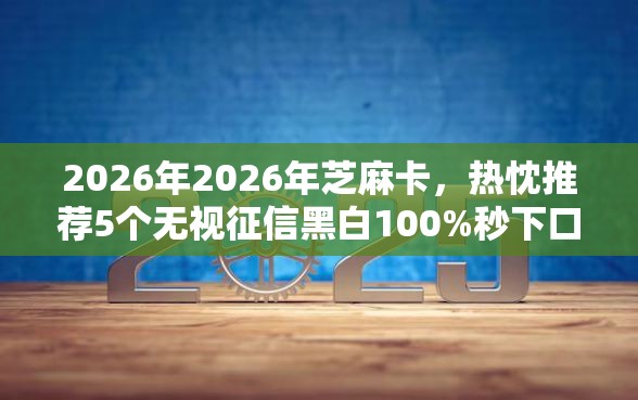 2026年2026年芝麻卡，热忱推荐5个无视征信黑白100%秒下口子