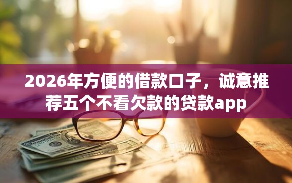 2026年方便的借款口子,诚意推荐五个不看欠款的贷款app 2026年方便的借款口子,诚意推荐五个不看欠款的贷款app
