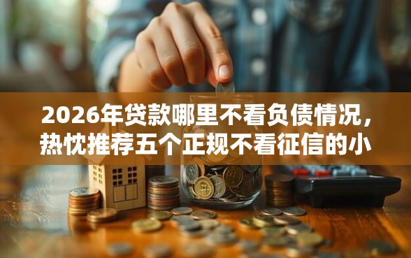 2026年贷款哪里不看负债情况，热忱推荐五个正规不看征信的小额贷款口子