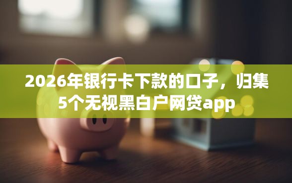 2026年银行卡下款的口子，归集5个无视黑白户网贷app