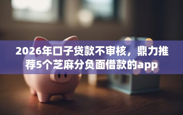 2026年口子贷款不审核，鼎力推荐5个芝麻分负面借款的app