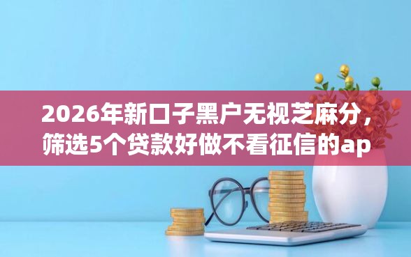 2026年新口子黑户无视芝麻分，筛选5个贷款好做不看征信的app