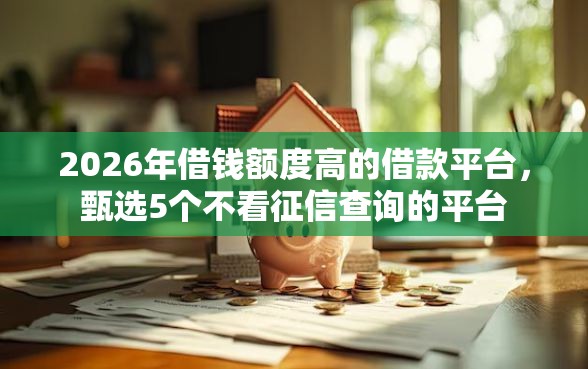 2026年借钱额度高的借款平台，甄选5个不看征信查询的平台