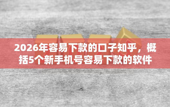 2026年容易下款的口子知乎，概括5个新手机号容易下款的软件