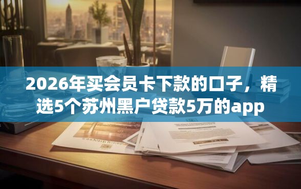 2026年买会员卡下款的口子,精选5个苏州黑户贷款5万的app 2026年买会员卡下款的口子,精选5个苏州黑户贷款5万的app