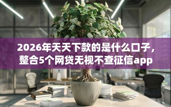 2026年天天下款的是什么口子，整合5个网贷无视不查征信app