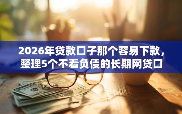 2026年贷款口子那个容易下款，整理5个不看负债的长期网贷口子