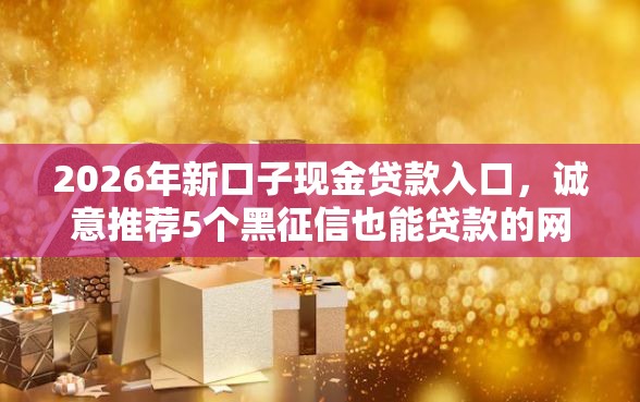 2026年新口子现金贷款入口，诚意推荐5个黑征信也能贷款的网贷平台
