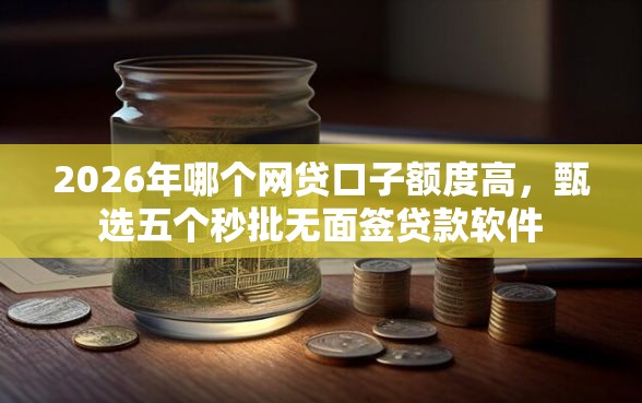 2026年哪个网贷口子额度高，甄选五个秒批无面签贷款软件