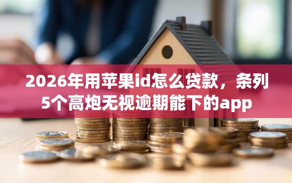 2026年用苹果id怎么贷款，条列5个高炮无视逾期能下的app