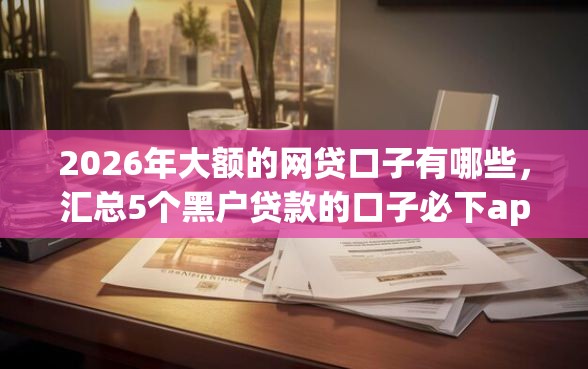 2026年大额的网贷口子有哪些，汇总5个黑户贷款的口子必下app