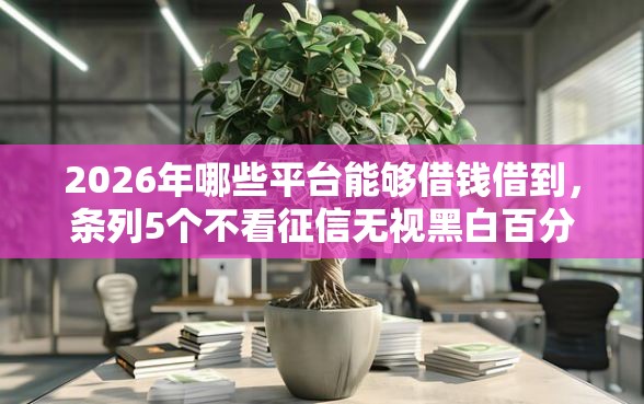 2026年哪些平台能够借钱借到，条列5个不看征信无视黑白百分百下款